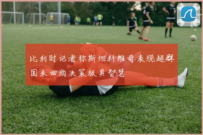 比利时记者称斯坦科维奇表现超群国米回购决策极具智慧