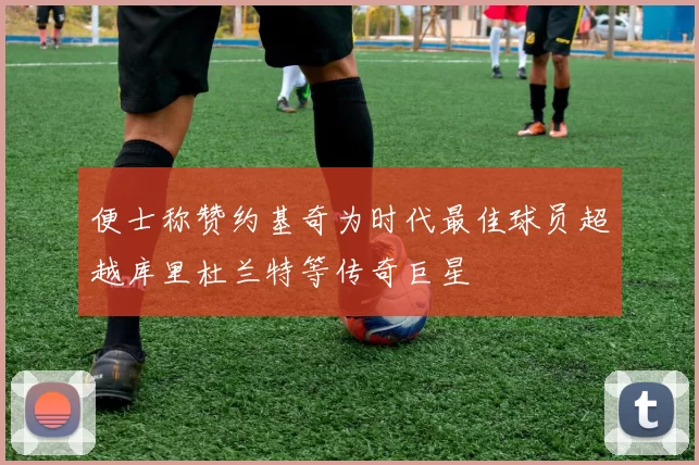 便士称赞约基奇为时代最佳球员超越库里杜兰特等传奇巨星