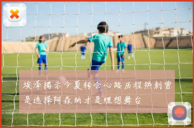 埃泽揭示今夏转会心路历程热刺曾是选择阿森纳才是理想舞台