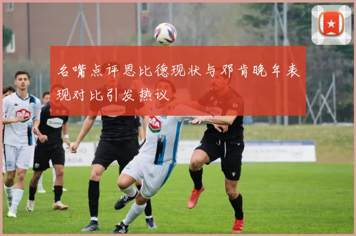 名嘴点评恩比德现状与邓肯晚年表现对比引发热议