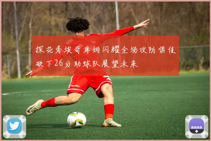 探花秀埃奇库姆闪耀全场攻防俱佳砍下26分助球队展望未来