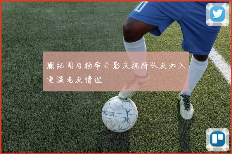 蒯纪闻与杨希合影庆祝新队友加入重温老友情谊