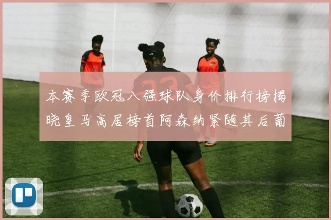 本赛季欧冠八强球队身价排行榜揭晓皇马高居榜首阿森纳紧随其后葡萄牙体育最低