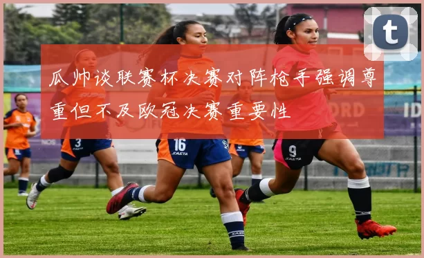 瓜帅谈联赛杯决赛对阵枪手强调尊重但不及欧冠决赛重要性