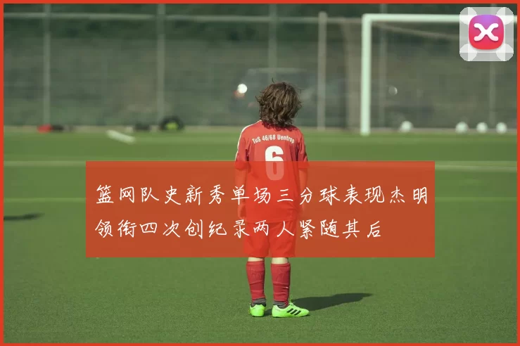 篮网队史新秀单场三分球表现杰明领衔四次创纪录两人紧随其后