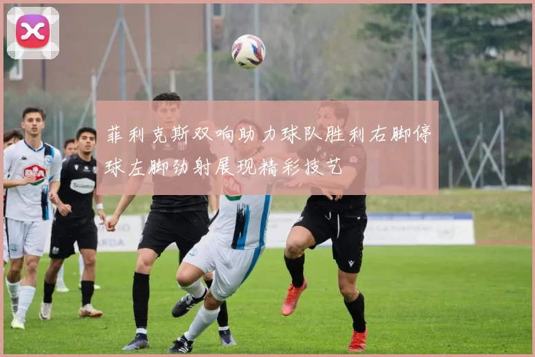 菲利克斯双响助力球队胜利右脚停球左脚劲射展现精彩技艺