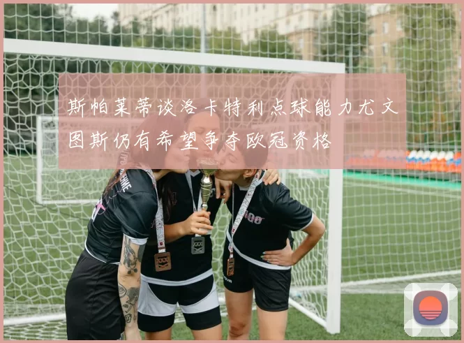 斯帕莱蒂谈洛卡特利点球能力尤文图斯仍有希望争夺欧冠资格