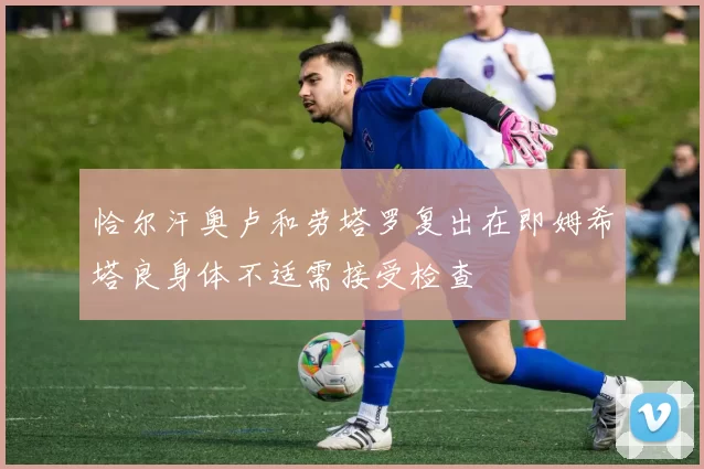 恰尔汗奥卢和劳塔罗复出在即姆希塔良身体不适需接受检查