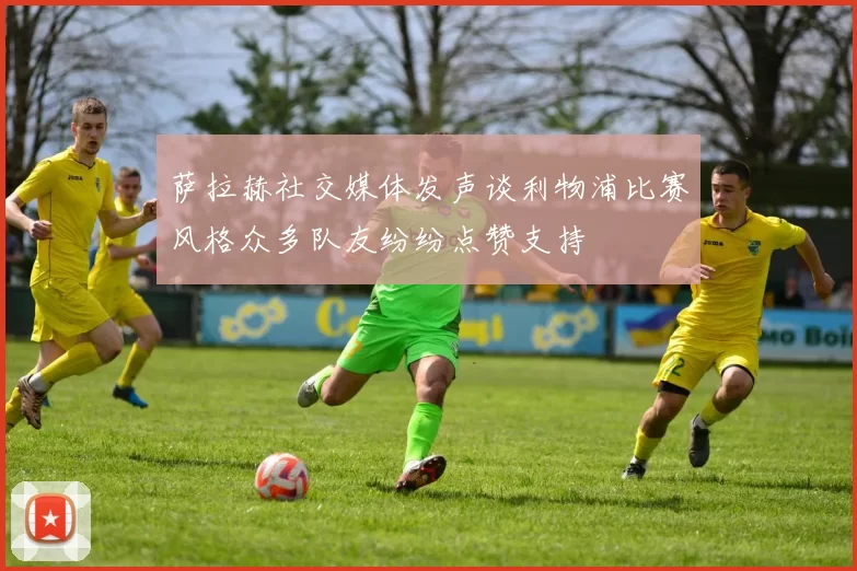 萨拉赫社交媒体发声谈利物浦比赛风格众多队友纷纷点赞支持
