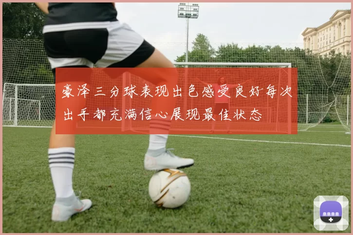 豪泽三分球表现出色感受良好每次出手都充满信心展现最佳状态
