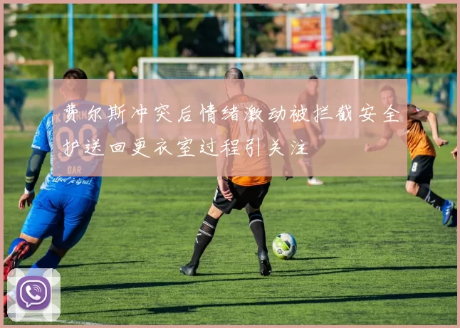 费尔斯冲突后情绪激动被拦截安全护送回更衣室过程引关注
