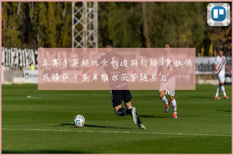 本赛季英超机会创造排行榜B费独领风骚萨卡多库维尔茨紧随其后