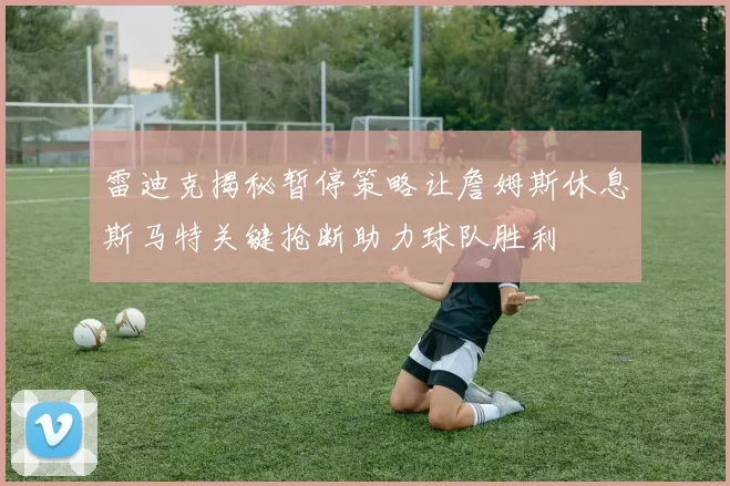 雷迪克揭秘暂停策略让詹姆斯休息斯马特关键抢断助力球队胜利