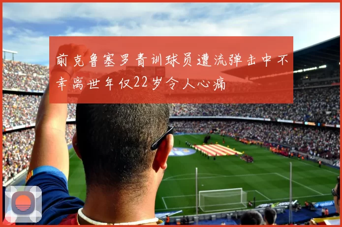 前克鲁塞罗青训球员遭流弹击中不幸离世年仅22岁令人心痛