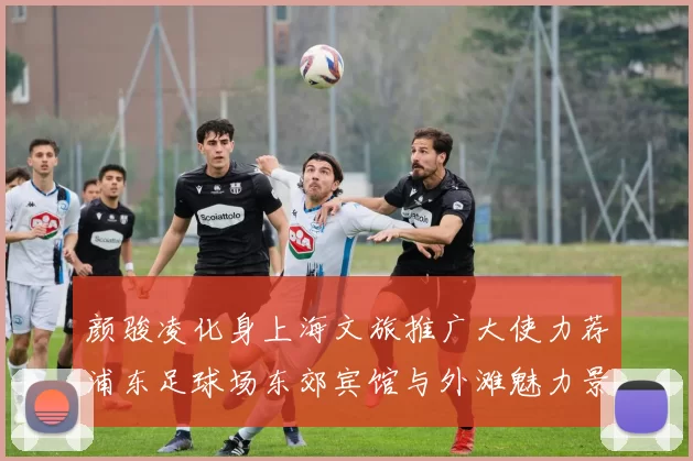 颜骏凌化身上海文旅推广大使力荐浦东足球场东郊宾馆与外滩魅力景点