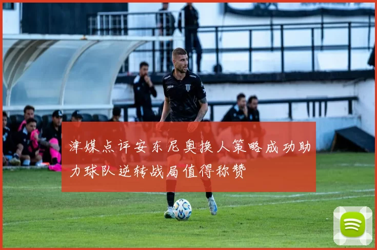 津媒点评安东尼奥换人策略成功助力球队逆转战局值得称赞