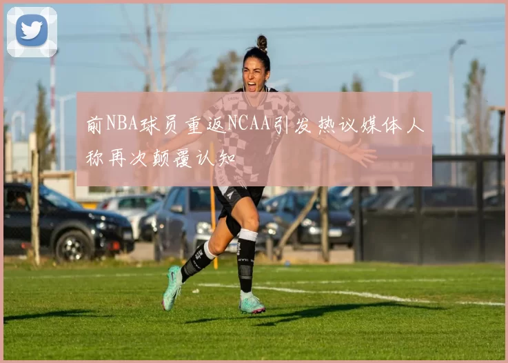 前NBA球员重返NCAA引发热议媒体人称再次颠覆认知